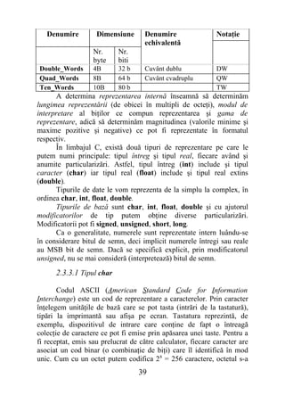 Denumire         Dimensiune       Denumire                 Notaţie
                                     echivalentă
                   Nr.      Nr.
                   byte     biti
Double_Words       4B       32 b     Cuvânt dublu             DW
Quad_Words         8B       64 b     Cuvânt cvadruplu         QW
Ten_Words          10B      80 b                              TW
      A determina reprezentarea internă înseamnă să determinăm
lungimea reprezentării (de obicei în multipli de octeţi), modul de
interpretare al biţilor ce compun reprezentarea şi gama de
reprezentare, adică să determinăm magnitudinea (valorile minime şi
maxime pozitive şi negative) ce pot fi reprezentate în formatul
respectiv.
      În limbajul C, există două tipuri de reprezentare pe care le
putem numi principale: tipul întreg şi tipul real, fiecare având şi
anumite particularizări. Astfel, tipul întreg (int) include şi tipul
caracter (char) iar tipul real (float) include şi tipul real extins
(double).
      Tipurile de date le vom reprezenta de la simplu la complex, în
ordinea char, int, float, double.
      Tipurile de bază sunt char, int, float, double şi cu ajutorul
modificatorilor de tip putem obţine diverse particularizări.
Modificatorii pot fi signed, unsigned, short, long.
      Ca o generalitate, numerele sunt reprezentate intern luându-se
în considerare bitul de semn, deci implicit numerele întregi sau reale
au MSB bit de semn. Dacă se specifică explicit, prin modificatorul
unsigned, nu se mai consideră (interpretează) bitul de semn.
      2.3.3.1 Tipul char

       Codul ASCII (American Standard Code for Information
Interchange) este un cod de reprezentare a caracterelor. Prin caracter
înţelegem unităţile de bază care se pot tasta (intrări de la tastatură),
tipări la imprimantă sau afişa pe ecran. Tastatura reprezintă, de
exemplu, dispozitivul de intrare care conţine de fapt o întreagă
colecţie de caractere ce pot fi emise prin apăsarea unei taste. Pentru a
fi receptat, emis sau prelucrat de către calculator, fiecare caracter are
asociat un cod binar (o combinaţie de biţi) care îl identifică în mod
unic. Cum cu un octet putem codifica 2 8 = 256 caractere, octetul s-a
                                   39
 