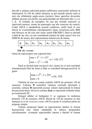 dovedit o entitate suficientă pentru codificarea caracterelor utilizate în
informatică. În 256 de coduri distincte se pot include literele mari şi
mici ale alfabetului anglo-saxon (inclusiv litere specifice diverselor
alfabete precum cel chirilic sau particularităţi ale diferitelor ţări: ş, ţ, â,
î, Ş... în română, de exemplu). Se mai pot include caractere ce
reprezintă numere, semne de punctuaţie sau alte caractere de control.
Codul ASCII a standardizat această codificare, astfel încât el este
folosit în cvasitotalitatea calculatoarelor (doar mainframe-urile IBM
mai folosesc un alt cod, mai vechi, numit EBCIDIC). Dacă se declară
o dată de tip char, ea este considerată explicit de tipul signed char (cu
MSB bit de semn), deci reprezentarea internă este de forma:

        S      b6      b5      b4       b3     b2     b1       b0


    Bit de semn
Gama de reprezentare este cuprinsă între
                    max = 27 − 1 = 127
                    
                                       ⇒ [ − 128, 127 ]
                    min = −27 = −128
                    
       Dacă se declară tipul unsigned char, atunci nu se mai consideră
(interpretează) bitul de semn şi data se consideră întreagă pozitivă, în
gama
                     max = 2 8 − 1 = 255
                     
                                         ⇒ [ 0, 255]
                     min = 0
                     
       Tabelele de mai sus conţin codurile ASCII ale primelor 128 de
caractere. Coloana D semnifică valoarea zecimală (decimal) a
octetului, coloana H reprezintă aceeaşi valoare reprezentată în format
hexazecimal (baza 16) iar în coloana Sym se reprezintă simbolul afişat
pe monitoarele PC.
       Întregul alfabet al limbajului C se regăseşte în mulţimea
primelor 128 de caractere ASCII. Restul de 128 de caractere se mai
numeşte şi set de caractere extins ASCII şi poate fi vizualizat printr-un
program simplu.
       Trebuie menţionat faptul că reprezentarea datelor în format
hexazecimal este foarte răspândită în tehnica programării
calculatoarelor. Avantajul reprezentării interne a datelor în format

                                     40
 