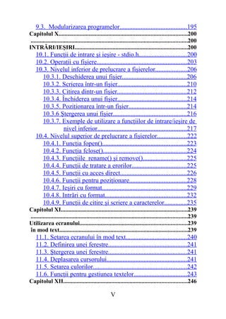 9.3. Modularizarea programelor.........................................195
Capitolul X.....................................................................................200
 ........................................................................................................200
INTRĂRI/IEŞIRI...........................................................................200
    10.1. Funcţii de intrare şi ieşire - stdio.h..............................200
    10.2. Operaţii cu fişiere........................................................203
    10.3. Nivelul inferior de prelucrare a fişierelor...................206
       10.3.1. Deschiderea unui fişier........................................206
       10.3.2. Scrierea într-un fişier...........................................210
       10.3.3. Citirea dintr-un fişier...........................................212
       10.3.4. Închiderea unui fişier...........................................214
       10.3.5. Poziţionarea într-un fişier....................................214
       10.3.6 Ştergerea unui fişier.............................................216
       10.3.7. Exemple de utilizare a funcţiilor de intrare/ieşire de
                nivel inferior.......................................................217
    10.4. Nivelul superior de prelucrare a fişierelor..................222
       10.4.1. Funcţia fopen()....................................................223
       10.4.2. Funcţia fclose()....................................................224
       10.4.3. Funcţiile rename() şi remove()...........................225
       10.4.4. Funcţii de tratare a erorilor..................................225
       10.4.5. Funcţii cu acces direct.........................................226
       10.4.6. Funcţii pentru poziţionare...................................228
       10.4.7. Ieşiri cu format....................................................229
       10.4.8. Intrări cu format..................................................232
       10.4.9. Funcţii de citire şi scriere a caracterelor..............235
Capitolul XI....................................................................................239
........................................................................................................239
Utilizarea ecranului.......................................................................239
în mod text.....................................................................................239
    11.1. Setarea ecranului în mod text......................................240
    11.2. Definirea unei ferestre.................................................241
    11.3. Ştergerea unei ferestre.................................................241
    11.4. Deplasarea cursorului..................................................241
    11.5. Setarea culorilor..........................................................242
    11.6. Funcţii pentru gestiunea textelor.................................243
Capitolul XII..................................................................................246

                                                    V
 