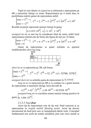 Tipul int este identic cu signed int şi utilizează o reprezentare pe
4B a numerelor întregi cu semn. Reprezentarea pe 4 octeţi duce la
posibilitatea măririi gamei de reprezentare astfel:
    max = 231 −1
    
                                         ( )
                                          3         3
                                                          ( )
                 ; 231 = 2 ⋅ 230 = 2 ⋅ 210 ≅ 2 ⋅ 103 ≅ 2 ⋅109
    min = −231
    
Rezultă că putem reprezenta numere întregi în gama:
               [± 2.1475 ⋅10 ] ≅ [− 2 ⋅10 , 2 ⋅10 ]
                               9           9          9

unsigned int nu va mai lua în considerare bitul de semn, astfel încât
reprezentarea internă este de forma din figura de mai jos. Evident,
   
   max = 232 −1 32
   
   min = 0
                                       3
                                          ( )    3
                ; 2 = 4 ⋅ 230 = 4 ⋅ 210 ≅ 4 ⋅ 103 ≅ 4 ⋅109( )
   
      Gama de reprezentare          se   poate   schimba        cu   ajutorul
modificatorilor short sau long.
                    MSB

                     S   b14
                                                 b0

                                                 LSB
short int se va reprezenta pe 2B, sub forma
max = 215 − 1

             ; 215 = 2 5 ⋅ 210 = 32 ⋅ 210 ⇒ [ − 32768, 32767] .
min = −215

unsigned short int va schimba gama de reprezentare în [ 0, 65535]
      long int se va reprezenta pe 8B şi va conduce la o gamă imensă
de reprezentare a numerelor întregi, lucru dovedit de
                         ( ) 6
          ± 2 63 = ±2 3 ⋅ 210 ≅ ±8 ⋅1018 = ±9.2234 ⋅1018
      unsigned long int va considera numai numere întregi pozitive în
      [
gama 0, 1.844 ⋅1019 .]
      2.3.3.2 Tipul float
      Acest tip de reprezentare este de tip real, fiind cunoscut şi ca
reprezentare în virgulă mobilă (floating point). Acest tip descrie
mecanismul de bază prin care se manipulează datele reale. Conceptul
fundamental este acela de notaţie ştiinţifică, prin care orice număr se
                                   44
 
