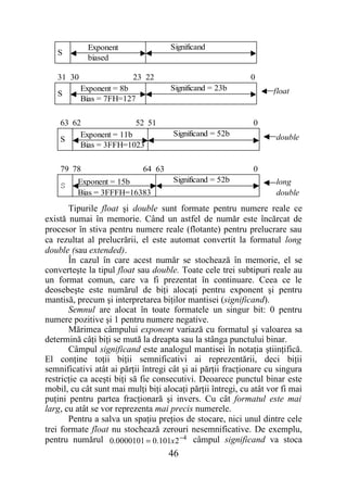 Exponent                 Significand
   S
            biased

   31 30                 23 22                              0
           Exponent = 8b             Significand = 23b             float
   S
           Bias = 7FH=127

    63 62               52 51                                0
         Exponent = 11b              Significand = 52b              double
    S
         Bias = 3FFH=1023

    79 78                   64 63                            0
         Exponent = 15b              Significand = 52b              long
    S
         Bias = 3FFFH=16383                                         double
       Tipurile float şi double sunt formate pentru numere reale ce
există numai în memorie. Când un astfel de număr este încărcat de
procesor în stiva pentru numere reale (flotante) pentru prelucrare sau
ca rezultat al prelucrării, el este automat convertit la formatul long
double (sau extended).
       În cazul în care acest număr se stochează în memorie, el se
converteşte la tipul float sau double. Toate cele trei subtipuri reale au
un format comun, care va fi prezentat în continuare. Ceea ce le
deosebeşte este numărul de biţi alocaţi pentru exponent şi pentru
mantisă, precum şi interpretarea biţilor mantisei (significand).
       Semnul are alocat în toate formatele un singur bit: 0 pentru
numere pozitive şi 1 pentru numere negative.
       Mărimea câmpului exponent variază cu formatul şi valoarea sa
determină câţi biţi se mută la dreapta sau la stânga punctului binar.
       Câmpul significand este analogul mantisei în notaţia ştiinţifică.
El conţine toţii biţii semnificativi ai reprezentării, deci biţii
semnificativi atât ai părţii întregi cât şi ai părţii fracţionare cu singura
restricţie ca aceşti biţi să fie consecutivi. Deoarece punctul binar este
mobil, cu cât sunt mai mulţi biţi alocaţi părţii întregi, cu atât vor fi mai
puţini pentru partea fracţionară şi invers. Cu cât formatul este mai
larg, cu atât se vor reprezenta mai precis numerele.
       Pentru a salva un spaţiu preţios de stocare, nici unul dintre cele
trei formate float nu stochează zerouri nesemnificative. De exemplu,
pentru numărul 0.0000101 = 0.101x 2 −4 câmpul significand va stoca
                                    46
 