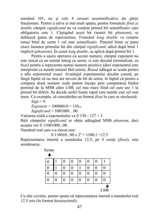 numărul 101, nu şi cele 4 zerouri nesemnificative ale părţii
fracţionare. Pentru a salva şi mai mult spaţiu, pentru formatele float şi
double câmpul significand nu va conţine primul bit semnificativ care
obligatoriu este 1. Câştigând acest bit (numit bit phantom), se
dublează gama de reprezentare. Formatul long double va conţine
totuşi bitul de semn 1 cel mai semnificativ. Punctul binar se pune
exact înaintea primului bit din câmpul significand, adică după bitul 1
implicit (phantom). În cazul long double, se aplică după primul bit 1.
       Pentru a uşura operarea cu aceste numere, câmpul exponent nu
este stocat ca un număr întreg cu semn, ci este decalat (normalizat, cu
bias) pentru a reprezenta numai numere pozitive (deci exponentul este
interpretat ca număr natural fără semn). Biasul adăugat se scade pentru
a afla exponentul exact. Avantajul exponentului decalat constă, pe
lângă faptul că nu mai are nevoie de bit de semn, în faptul că pentru a
compara două numere reale putem începe prin compararea biţilor
pornind de la MSB către LSB, cel mai mare fiind cel care are 1 la
primul bit diferit. Se decide astfel foarte rapid care număr este cel mai
mare. Ca exemplu, să considerăm un format float în care se stochează:
       Sign = 0
       Exponent = 10000010 = 13010
       Significand = 1001000…00
Valoarea reală a exponentului va fi 130 - 127 = 3
Biţii câmpului significand se obţin adăugând MSB phantom, deci
aceştia vor fi 11001000...00
Numărul real care s-a stocat este:
                    0.110010...00 x 24 = 1100.1 =12.5
Reprezentarea internă a numărului 12.5, pe 4 octeţi (float), este
următoarea:
               Semn

                0    1    0    0    0    0    0    1
                0    1    0    0    1    0    0    0
                0    0    0    0    0    0    0    0
                0    0    0    0    0    0    0    0

                                               LSB
Cu alte cuvinte, putem spune că reprezentarea internă a numărului real
12.5 este (în format hexazecimal):
                                   47
 