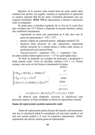 Reţinem că la numere reale numai bitul de semn indică dacă
numărul este pozitiv sau negativ, mantisa şi exponentul se reprezintă
ca numere naturale fără bit de semn. Formatele prezentate mai sus
respectă standardul IEEE 754 de reprezentare a internă a numerelor
reale în computere.
      Se poate pune o întrebare legitimă: de ce bias-ul în cazul float
spre exemplu este 127? Pentru a răspunde la această întrebare, putem
face următorul raţionament:
    - exponentul cu semn este reprezentat pe 8 biţi, deci este în
         gama de reprezentare [ − 128, + 127] .
    - pentru a obţine un exponent pozitiv, adăugăm numărul 128.
    - deoarece bitul phantom nu este reprezentat, exponentul
         trebuie micşorat cu o unitate pentru a indica unde anume se
         poziţionează exact punctul binar.
    - Exponent pozitiv = exponent +128 – 1 = exponent + bias
de unde rezultă evident faptul că bias = 127 în cazul tipului float.
       În final să analizăm un exemplu de procesare a produsului a
două numere reale. Vrem să calculăm valoarea 5.25 x 1.5. Pentru
aceasta, vom scrie cei doi factori ai produsului în forma:
                                                 .10101 ×
                                                     .11
5.2510 = 101.012 = .10101 × 23
                                               −−−−−
                        1
1.510 = 1.12 = .11 × 2                    ;       10101

5.25 × 1.5 = [ ( .10101) × ( .11) ] × 2
                                        3+1      10101
                                               −−−−−
                                                .0111111
             ⇒ 5.25 × 1.5 = .0111111 × 24 = 111.111 = 7.875
      Se observă cum câmpurile exponent şi significand sunt
procesate separat, în final corelându-se forma de reprezentare internă.
Game de reprezentare pentru numerele reale

      Gama de reprezentare pentru fiecare din tipurile reale prezentate
mai sus se calculează luând în considerare cel mai mare număr şi cel
mai mic număr posibil a fi scris în respectiva reprezentare. Astfel,
exponentul este decisiv pentru gama de reprezentare.

                                  49
 