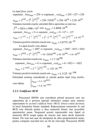 La tipul float, avem
exponent _ biasmax = 255 ⇒ exponent _ realmax = 255 − 127 = 128

                     ( )12
nmax = 2128 = 28 ⋅ 210 = 256 ⋅ (1024 )12 ≅ 256 ⋅1036 = 2.56 ⋅1038
Valoarea maximă exactă, calculată fără a aproxima ca mai sus:
                                                    38
210 = 1024 ≅ 1000 = 103 este n max = 3.4028 ⋅10
exponent _ biasmin = 0 ⇒ exponent _ realmin = 0 − 127 = −127

                      ( )
nmin = 2−127 = 2− 7 ⋅ 210
                          −12
                                            ( )
                              = 23 ⋅ 2−10 ⋅ 210
                                                −12
                                                          ( )
                                                    = 8 ⋅ 210
                                                              −13
                                                                  ≅ 8 ⋅ 10− 39
Valoarea pozitivă minimă exactă este n min = 5.8775 ⋅10 −39
      La tipul double vom obţine:
exponent _ biasmax = 2047 ⇒ exponent _ realmax = 2047 − 1023 = 1024

                     ( )
nmax = 21024 = 24 ⋅ 210
                        102
                            = 16 ⋅ (1024 ) 306 ≅ 16 ⋅ 10306 = 1.6 ⋅ 10307
Valoarea maximă exactă este n max = 1.7 ⋅10 308
  exponent _ biasmin = 0 ⇒ exponent _ realmin = 0 − 1023 = −1023

  nmin = 2−1023 = 2−3 ⋅ 210( )
                            −102
                                 ≅ .125 ⋅ 10−306
Valoarea pozitivă minimă exactă este n min = 1.1125 ⋅ 10 −308
Efectuând aceleaşi consideraţii şi calcule pentru tipul long double,
                 n
                  max = 1.1 ⋅ 10
                                   4932
vom obţine       
                 n min = 3.4 ⋅ 10 −4932
                 
2.3.5. Codificare BCD

      Procesorul I80386 este considerat primul procesor care are
capacitatea de a procesa operaţii aritmetice asupra unor numere
reprezentate în zecimal codificat binar (BCD, binary-coded decimal)
în locul formatelor binare standard. Reprezentarea numerelor în cod
BCD este folosită pentru a face numerele binare mai accesibile
operatorului uman. Neajunsul acestei reprezentări este faptul că
numerele BCD ocupă spaţiu de stocare mai mare decât numerele
binare. Ele sunt mai uşor de interpretat de către programatorul uman,
pentru computer neavând nici un fel de relevanţă. Procesorul 80386

                                     50
 
