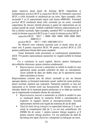 poate manevra două tipuri de formate BCD: împachetat şi
neîmpachetat (packed BCD şi unpacked BCD). În formatul unpacked
BCD, o cifră zecimală se stochează pe un octet. Spre exemplu, cifra
zecimală 5 va fi reprezentată intern sub forma 00001001. Formatul
packed BCD stochează două cifre zecimale pe un octet, crescând
capacitatea de stocare internă precum şi gama de reprezentare pe un
acelaşi număr de octeţi. Ambele codificări folosesc reprezentarea pe 4
biţi a cifrelor zecimale. Spre exemplu, numărul 9817 se stochează pe 4
octeţi în format unpacked BCD şi pe 2 octeţi în format packed BCD:
        unpacked BCD: 9817 = 0000 1001 0000 1000 0000 0001
                      0000 0111
        packed BCD: 9817 = 1001 1000 0001 0111
        Se observă cum valoarea maximă care se poate stoca pe un
octet este 9 pentru unpacked BCD, 99 pentru packed BCD şi 255
pentru codificarea binară fără semn standard.
        Toate formatele reale prezentate se conformează standardului
IEEE 754 pentru reprezentarea numerelor în virgulă mobilă în format
binar.
       Ca o concluzie la acest capitol, decisiv pentru înţelegerea
dezvoltărilor ulterioare, putem sintetiza următoarele:
      Reprezentarea externă a numerelor se referă la modul în care
          operatorul uman acceptă schimbul de date cu calculatorul.
          Acest schimb de date are dublu sens: de la operatorul uman
          către calculator şi invers.
Reprezentarea externă este de obicei zecimală şi are un format
aproape identic cu formatul matematic uzual: simbol de semn prefixat,
punct zecimal, mantisă sau exponent. Numerele naturale se mai pot
reprezenta şi în format octal sau hexazecimal. În format extern se
introduc datele de la tastatură pentru prelucrare şi se obţin pe monitor
sau la imprimantă rezultatele oferite de calculator.
      Reprezentarea internă a numerelor se referă la modul în care
          se stochează datele în memoria RAM a calculatorului şi
          respectiv în regiştrii interni ai microprocesorului. Această
          reprezentare internă este legată de noţiunea de tip de dată.
      Tipul de dată întreg (integer) se reprezintă intern pe 2, 4 sau 8
          octeţi în complement faţă de 2, cu cel mai semnificativ bit
          (MSB) bit de semn: 1 pentru numere întregi negative şi 0
          pentru numere întregi pozitive. Un caz particular de dată de
          tip întreg este tipul character, interpretat ca întreg pe un octet.
                                     51
 