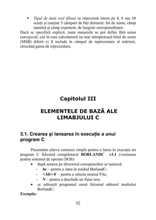    Tipul de dată real (float) se reprezintă intern pe 4, 8 sau 10
        octeţi şi conţine 3 câmpuri de biţi distincte: bit de semn, câmp
        mantisă şi câmp exponent, de lungimi corespunzătoare.
Dacă se specifică explicit, toate numerele se pot defini fără semn
(unsigned), caz în care calculatorul nu mai interpretează bitul de semn
(MSB) diferit ci îl include în câmpul de reprezentare al mărimii,
crescând gama de reprezentare.




                        Capitolul III

            ELEMENTELE DE BAZĂ ALE
                LIMABJULUI C


3.1. Crearea şi lansarea în execuţie a unui
program C

      Prezentăm câteva comenzi simple pentru a lansa în execuţie un
program C folosind compilatorul BORLANDC v3.1 (versiunea
pentru sistemul de operare DOS):
      • după setarea pe directorul corespunzător se tastează
          - bc – pentru a intra în mediul BorlandC;
          - <Alt>-F – pentru a selecta meniul File;
          - N – pentru a deschide un fişier nou.
      • se editează programul sursă folosind editorul mediului
           BorlandC;
Exemplu:

                                  52
 