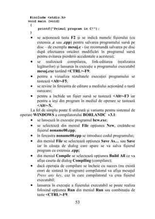 #include <stdio.h>
    void main (void)
     {
         printf("Primul program in C!");
     }
      •   se acţionează tasta F2 şi se indică numele fişierului (cu
          extensia .c sau .cpp) pentru salvarea programului sursă pe
          disc – de exemplu mesaj.c - (se recomandă salvarea pe disc
          după efectuarea oricărei modificări în programul sursă
          pentru evitarea pierderii accidentale a acesteia);
      • se realizează compilarea, link-editarea (realizarea
          legăturilor) şi lansarea în execuţie a programului executabil
          mesaj.exe tastând <CTRL>-F9;
      • pentru a vizualiza rezultatele execuţiei programului se
          tastează <Alt>-F5;
      • se revine în fereastra de editare a mediului acţionând o tastă
          oarecare;
      • pentru a închide un fişier sursă se tastează <Alt>-F3 iar
          pentru a ieşi din program în mediul de operare se tastează
          <Alt>-X.
      La fel de simplu poate fi utilizată şi varianta pentru sistemul de
operare WINDOWS a compilatorului BORLANDC v3.1:
      • se lansează în execuţie programul bcw.exe;
      • se selectează din meniul File opţiunea New, creându-se
          fişierul noname00.cpp;
      • în fereastra noname00.cpp se introduce codul programului;
      • din meniul File se selectează opţiunea Save As… sau Save
          iar în căsuţa de dialog care apare se va salva fişierul
          program cu extensia .cpp;
      • din meniul Compile se selectează opţiunea Build All ce va
          afişa caseta de dialog Compiling (compilare);
      • dacă operaţia de compilare se încheie cu succes (nu există
          erori de sintaxă în program) compilatorul va afişa mesajul
          Press any key, caz în care compilatorul va crea fişierul
          executabil;
      • lansarea în execuţie a fişierului executabil se poate realiza
          folosind opţiunea Run din meniul Run sau combinaţia de
          taste <CTRL>-F9.
                                  53
 