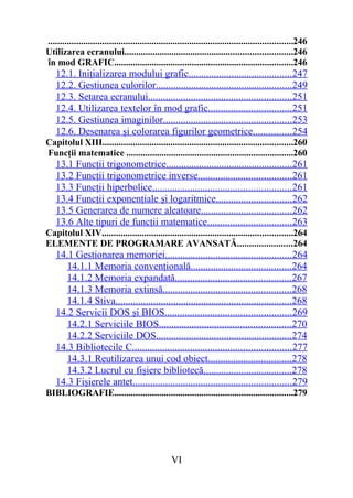 ........................................................................................................246
Utilizarea ecranului.......................................................................246
în mod GRAFIC............................................................................246
    12.1. Iniţializarea modului grafic.........................................247
    12.2. Gestiunea culorilor......................................................249
    12.3. Setarea ecranului.........................................................251
    12.4. Utilizarea textelor în mod grafic.................................251
    12.5. Gestiunea imaginilor...................................................253
    12.6. Desenarea şi colorarea figurilor geometrice...............254
Capitolul XIII.................................................................................260
Funcţii matematice .......................................................................260
    13.1 Funcţii trigonometrice..................................................261
    13.2 Funcţii trigonometrice inverse.....................................261
    13.3 Funcţii hiperbolice.......................................................261
    13.4 Funcţii exponenţiale şi logaritmice..............................262
    13.5 Generarea de numere aleatoare....................................262
    13.6 Alte tipuri de funcţii matematice.................................263
Capitolul XIV.................................................................................264
ELEMENTE DE PROGRAMARE AVANSATĂ.......................264
    14.1 Gestionarea memoriei..................................................264
       14.1.1 Memoria convenţională........................................264
       14.1.2 Memoria expandată..............................................267
       14.1.3 Memoria extinsă...................................................268
       14.1.4 Stiva......................................................................268
    14.2 Servicii DOS şi BIOS..................................................269
       14.2.1 Serviciile BIOS....................................................270
       14.2.2 Serviciile DOS......................................................274
    14.3 Bibliotecile C...............................................................277
       14.3.1 Reutilizarea unui cod obiect.................................278
       14.3.2 Lucrul cu fişiere bibliotecă...................................278
    14.3 Fişierele antet...............................................................279
BIBLIOGRAFIE............................................................................279




                                                   VI
 