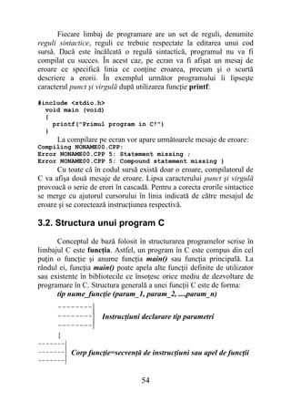 Fiecare limbaj de programare are un set de reguli, denumite
reguli sintactice, reguli ce trebuie respectate la editarea unui cod
sursă. Dacă este încălcată o regulă sintactică, programul nu va fi
compilat cu succes. În acest caz, pe ecran va fi afişat un mesaj de
eroare ce specifică linia ce conţine eroarea, precum şi o scurtă
descriere a erorii. În exemplul următor programului îi lipseşte
caracterul punct şi virgulă după utilizarea funcţie printf:

#include <stdio.h>
  void main (void)
  {
    printf("Primul program in C!")
  }
         La compilare pe ecran vor apare următoarele mesaje de eroare:
Compiling NONAME00.CPP:
Error NONAME00.CPP 5: Statement missing ;
Error NONAME00.CPP 5: Compound statement missing }
      Cu toate că în codul sursă există doar o eroare, compilatorul de
C va afişa două mesaje de eroare. Lipsa caracterului punct şi virgulă
provoacă o serie de erori în cascadă. Pentru a corecta erorile sintactice
se merge cu ajutorul cursorului în linia indicată de către mesajul de
eroare şi se corectează instrucţiunea respectivă.

3.2. Structura unui program C
      Conceptul de bază folosit în structurarea programelor scrise în
limbajul C este funcţia. Astfel, un program în C este compus din cel
puţin o funcţie şi anume funcţia main() sau funcţia principală. La
rândul ei, funcţia main() poate apela alte funcţii definite de utilizator
sau existente în bibliotecile ce însoţesc orice mediu de dezvoltare de
programare în C. Structura generală a unei funcţii C este de forma:
      tip nume_funcţie (param_1, param_2, ...,param_n)
         − − − − − − − −
                        
         − − − − − − − −   Instrucţiuni declarare tip parametri
         − − − − − − − −
                        
         {
− − − − − − −
             
− − − − − − −   Corp funcţie=secvenţă de instrucţiuni sau apel de funcţii
− − − − − − −
             


                                        54
 