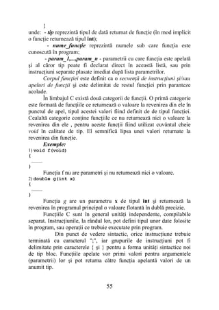 }
unde: - tip reprezintă tipul de dată returnat de funcţie (în mod implicit
o funcţie returnează tipul int);
         - nume_funcţie reprezintă numele sub care funcţia este
cunoscută în program;
        - param_1,...,param_n - parametrii cu care funcţia este apelată
şi al căror tip poate fi declarat direct în această listă, sau prin
instrucţiuni separate plasate imediat după lista parametrilor.
       Corpul funcţiei este definit ca o secvenţă de instrucţiuni şi/sau
apeluri de funcţii şi este delimitat de restul funcţiei prin paranteze
acolade.
       În limbajul C există două categorii de funcţii. O primă categorie
este formată de funcţiile ce returnează o valoare la revenirea din ele în
punctul de apel, tipul acestei valori fiind definit de de tipul funcţiei.
Cealaltă categorie conţine funcţiile ce nu returnează nici o valoare la
revenirea din ele , pentru aceste funcţii fiind utilizat cuvântul cheie
void în calitate de tip. El semnifică lipsa unei valori returnate la
revenirea din funcţie.
       Exemple:
1) void f(void)
{
  …………
}
      Funcţia f nu are parametri şi nu returnează nici o valoare.
2) double g(int x)
{
  …………
}
      Funcţia g are un parametru x de tipul int şi returnează la
revenirea în programul principal o valoare flotantă în dublă precizie.
      Funcţiile C sunt în general unităţi independente, compilabile
separat. Instrucţiunile, la rândul lor, pot defini tipul unor date folosite
în program, sau operaţii ce trebuie executate prin program.
            Din punct de vedere sintactic, orice instrucţiune trebuie
terminată cu caracterul ";", iar grupurile de instrucţiuni pot fi
delimitate prin caracterele { şi } pentru a forma unităţi sintactice noi
de tip bloc. Funcţiile apelate vor primi valori pentru argumentele
(parametrii) lor şi pot returna către funcţia apelantă valori de un
anumit tip.


                                    55
 