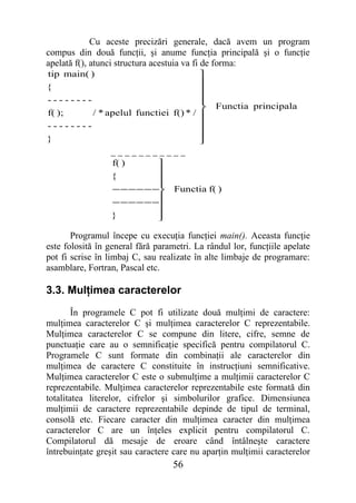 Cu aceste precizări generale, dacă avem un program
compus din două funcţii, şi anume funcţia principală şi o funcţie
apelată f(), atunci structura acestuia va fi de forma:
tip main( )                          
{                                    
                                     
--------                             
                                     
                                             Functia principala
f( );    / * apelul functiei f() * / 
--------                             
                                     
}                                    
                                     
                 ___________
                  f( )       
                  {          
                             
                             
                  − − − − − −     Functia f( )
                  − − − − − −
                             
                  }          
                             

       Programul începe cu execuţia funcţiei main(). Aceasta funcţie
este folosită în general fără parametri. La rândul lor, funcţiile apelate
pot fi scrise în limbaj C, sau realizate în alte limbaje de programare:
asamblare, Fortran, Pascal etc.

3.3. Mulţimea caracterelor
        În programele C pot fi utilizate două mulţimi de caractere:
mulţimea caracterelor C şi mulţimea caracterelor C reprezentabile.
Mulţimea caracterelor C se compune din litere, cifre, semne de
punctuaţie care au o semnificaţie specifică pentru compilatorul C.
Programele C sunt formate din combinaţii ale caracterelor din
mulţimea de caractere C constituite în instrucţiuni semnificative.
Mulţimea caracterelor C este o submulţime a mulţimii caracterelor C
reprezentabile. Mulţimea caracterelor reprezentabile este formată din
totalitatea literelor, cifrelor şi simbolurilor grafice. Dimensiunea
mulţimii de caractere reprezentabile depinde de tipul de terminal,
consolă etc. Fiecare caracter din mulţimea caracter din mulţimea
caracterelor C are un înţeles explicit pentru compilatorul C.
Compilatorul dă mesaje de eroare când întâlneşte caractere
întrebuinţate greşit sau caractere care nu aparţin mulţimii caracterelor
                                   56
 
