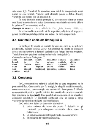 subliniere (_). Numărul de caractere care intră în componenţa unui
nume nu este limitat. Numele sunt utilizate pentru a defini diferite
variabile sau funcţii într-un program C.
       În mod implicit, numai primele 32 de caractere dintr-un nume
sunt luate în considerare, adică două nume sunt diferite dacă ele diferă
în primele 32 de caractere ale lor.
Exemple de nume: a, b1, a1b2c3, Fs, _hG, Nume, nUME, …
       Se recomandă ca numele să fie sugestive, adică ele să sugereze
pe cât posibil scopul alegerii lor sau a datei pe care o reprezintă.

3.5. Cuvintele cheie ale limbajului C
      În limbajul C există un număr de cuvinte care au o utilizare
predefinită, numite cuvinte cheie. Utilizatorul nu poate să utilizeze
aceste cuvinte pentru a denumi variabile sau funcţii într-un program.
Tabelul următor prezintă cuvintele cheie ale limbajului C:
Cuvintele cheie ale limbajului C
auto       default     float       register    struct      volatile
break      do          for         return      switch      while
case       double      goto        short       typedef     char
else       if          signed      union       const       enum
int        sizeof      unsigned    continue    extern      long
static     void


3.6. Constante
       În C, constantele se referă la valori fixe pe care programul nu le
poate modifica. Constantele pot fi: întregi, în virgulă mobilă sau reale,
constante-caracter, constante-şir sau enumerări. Zero poate fi folosit
ca o constantă pentru tipurile pointer, iar şirurile de caractere sunt de
fapt constante de tip char[]. Este posibil, de asemenea, să se specifice
constante simbolice. O constantă simbolică este un nume a cărui
valoare nu poate fi modificată în domeniul său.
       În C există trei feluri de constante simbolice:
           1. orice valoare de orice tip poate fi folosită ca şi
               constantă prin adaugarea cuvântului cheie const la
               definirea sa;
           2. un set de constante întregi definite ca o enumerare;
           3. orice nume de vector sau funcţie.

                                   60
 
