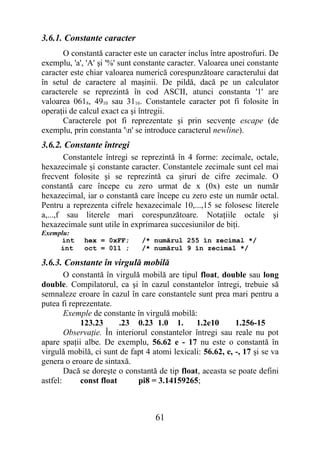 3.6.1. Constante caracter
      O constantă caracter este un caracter inclus între apostrofuri. De
exemplu, 'a', 'A' şi '%' sunt constante caracter. Valoarea unei constante
caracter este chiar valoarea numerică corespunzătoare caracterului dat
în setul de caractere al maşinii. De pildă, dacă pe un calculator
caracterele se reprezintă în cod ASCII, atunci constanta '1' are
valoarea 0618, 4910 sau 3116. Constantele caracter pot fi folosite în
operaţii de calcul exact ca şi întregii.
      Caracterele pot fi reprezentate şi prin secvenţe escape (de
exemplu, prin constanta 'n' se introduce caracterul newline).
3.6.2. Constante întregi
        Constantele întregi se reprezintă în 4 forme: zecimale, octale,
hexazecimale şi constante caracter. Constantele zecimale sunt cel mai
frecvent folosite şi se reprezintă ca şiruri de cifre zecimale. O
constantă care începe cu zero urmat de x (0x) este un număr
hexazecimal, iar o constantă care începe cu zero este un număr octal.
Pentru a reprezenta cifrele hexazecimale 10,...,15 se folosesc literele
a,...,f sau literele mari corespunzătoare. Notaţiile octale şi
hexazecimale sunt utile în exprimarea succesiunilor de biţi.
Exemplu:
     int     hex = 0xFF;       /* numărul 255 în zecimal */
     int     oct = 011 ;       /* numărul 9 în zecimal */

3.6.3. Constante în virgulă mobilă
        O constantă în virgulă mobilă are tipul float, double sau long
double. Compilatorul, ca şi în cazul constantelor întregi, trebuie să
semnaleze eroare în cazul în care constantele sunt prea mari pentru a
putea fi reprezentate.
        Exemple de constante în virgulă mobilă:
            123.23      .23 0.23 1.0 1.         1.2e10      1.256-15
        Observaţie. În interiorul constantelor întregi sau reale nu pot
apare spaţii albe. De exemplu, 56.62 e - 17 nu este o constantă în
virgulă mobilă, ci sunt de fapt 4 atomi lexicali: 56.62, e, -, 17 şi se va
genera o eroare de sintaxă.
        Dacă se doreşte o constantă de tip float, aceasta se poate defini
astfel:     const float       pi8 = 3.14159265;



                                   61
 