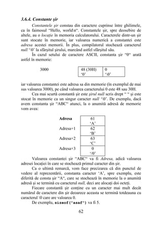 3.6.4. Constante şir
        Constantele şir constau din caractere cuprinse între ghilimele,
ca în faimosul “Hello, worldn“. Constantele şir, spre deosebire de
altele, au o locaţie în memoria calculatorului. Caracterele dintr-un şir
sunt stocate în memorie, iar valoarea numerică a constantei este
adresa acestei memorii. În plus, compilatorul stochează caracterul
null ‘0’ la sfârşitul şirului, marcând astfel sfârşitul său.
        În cazul setului de caractere ASCII, constanta şir “0“ arată
astfel în memorie:

           3000                      48 (30H)       0
                                     ‘0’            ‘0’

iar valoarea constantei este adresa sa din memorie (în exemplul de mai
sus valoarea 3000), pe când valoarea caracterului 0 este 48 sau 30H.
       Cea mai scurtă constantă şir este şirul null scris drept “ “ şi este
stocat în memorie ca un singur caracter null ‘0’. De exemplu, dacă
avem constanta şir “ABC“ atunci, la o anumită adresă de memorie
vom avea:

                       Adresa              61
                                          ‘A’
                        Adresa+1           62
                                           ‘B’
                        Adresa+2           63
                                           ‘C’
                        Adresa+3            0
                                          ‘/0’
       Valoarea constantei şir “ABC“ va fi Adresa, adică valoarea
adresei locaţiei în care se stochează primul caracter din şir.
       Ca o ultimă remarcă, vom face precizarea că din punctul de
vedere al reprezentării, constanta caracter ‘A’, spre exemplu, este
diferită de consta şir “A“, care se stochează în memorie la o anumită
adresă şi se termină cu caracterul null, deci are alocaţi doi octeţi.
       Fiecare constantă şir conţine cu un caracter mai mult decât
numărul de caractere din şir deoarece aceasta se termină totdeauna cu
caracterul 0 care are valoarea 0.
       De exemplu, sizeof("asaf") va fi 5.

                                    62
 