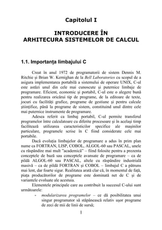 Capitolul I

         INTRODUCERE ÎN
 ARHITECURA SISTEMELOR DE CALCUL



1.1. Importanţa limbajului C

        Creat în anul 1972 de programatorii de sistem Dennis M.
Ritchie şi Brian W. Kernighan de la Bell Laboratories cu scopul de a
asigura implementarea portabilă a sistemului de operare UNIX, C-ul
este astăzi unul din cele mai cunoscute şi puternice limbaje de
programare. Eficient, economic şi portabil, C-ul este o alegere bună
pentru realizarea oricărui tip de programe, de la editoare de texte,
jocuri cu facilităţi grafice, programe de gestiune şi pentru calcule
ştiinţifice, până la programe de sistem, constituind unul dintre cele
mai puternice instrumente de programare.
        Adesea referit ca limbaj portabil, C-ul permite transferul
programelor între calculatoare cu diferite procesoare şi în acelaşi timp
facilitează utilizarea caracteristicilor specifice ale maşinilor
particulare, programele scrise în C fiind considerate cele mai
portabile.
        Dacă evoluţia limbajelor de programare a adus în prim plan
nume ca FORTRAN, LISP, COBOL, ALGOL-60 sau PASCAL, unele
cu răspândire mai mult ”academică” – fiind folosite pentru a prezenta
conceptele de bază sau conceptele avansate de programare – ca de
pildă ALGOL-60 sau PASCAL, altele cu răspândire industrială
masivă – ca de pildă FORTRAN şi COBOL – limbajul C a pătruns
mai lent, dar foarte sigur. Realitatea arată clar că, în momentul de faţă,
piaţa producătorilor de programe este dominată net de C şi de
variantele evoluate ale acestuia.
        Elementele principale care au contribuit la succesul C-ului sunt
următoarele:
          - modularizarea programelor – ce dă posibilitatea unui
              singur programator să stăpânească relativ uşor programe
              de zeci de mii de linii de sursă;
                                    1
 