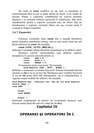 De notat că const modifică un tip ceea ce înseamnă că
restricţionează felul în care se poate utiliza un obiect, şi nu modul de
alocare. Pentru o constantă, compilatorul nu rezervă memorie
deoarece i se cunoaşte valoarea (precizată la iniţializare). Mai mult,
iniţializatorul pentru o expresie constantă este, de obicei (dar nu
întotdeauna), o expresie constantă. Dacă este aşa, aceasta poate fi
evaluată în timpul compilării.
3.6.7. Enumerări

      Folosirea cuvântului cheie enum este o metodă alternativă
pentru definirea constantelor întregi, ceea ce este uneori mult mai util
decât utilizarea lui const. De exemplu,
      enum {ASM , AUTO , BREAK };
defineşte 3 constante întregi denumite enumeratori şi le atribuie valori.
      Deoarece valorile enumeratorilor sunt atribuite implicit,
începând cu 0, aceasta este echivalentă cu:
           const       ASM = 0;
           const       AUTO = 1;
           const       BREAK = 2;
      O enumerare poate avea nume. De exemplu,
           enum Keyword {ASM , AUTO , BREAK };
defineşte o enumerare cu numele Keyword. Numele enumerării devine
sinonim cu int şi nu cu un nou tip. Declararea unei variabile Keyword
în loc de int poate oferi atât utilizatorului, cât şi compilatorului, o
sugestie asupra modului de utilizare. De exemplu,
enum Keyword Key; //declara var. Key de tip enum Keyword
switch (Key) {
case ASM:
     ...........
     break;
     case BREAK:
     ...........
     break; }
determină compilatorul să iniţieze un avertisment deoarece sunt
folosite numai două din cele trei valori ale lui Key.
                         Capitolul IV

        OPERANZI ŞI OPERATORI ÎN C

                                   64
 