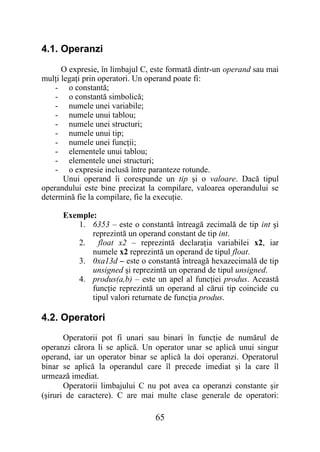 4.1. Operanzi

      O expresie, în limbajul C, este formată dintr-un operand sau mai
mulţi legaţi prin operatori. Un operand poate fi:
    - o constantă;
    - o constantă simbolică;
    - numele unei variabile;
    - numele unui tablou;
    - numele unei structuri;
    - numele unui tip;
    - numele unei funcţii;
    - elementele unui tablou;
    - elementele unei structuri;
    - o expresie inclusă între paranteze rotunde.
       Unui operand îi corespunde un tip şi o valoare. Dacă tipul
operandului este bine precizat la compilare, valoarea operandului se
determină fie la compilare, fie la execuţie.

      Exemple:
         1. 6353 – este o constantă întreagă zecimală de tip int şi
             reprezintă un operand constant de tip int.
         2.    float x2 – reprezintă declaraţia variabilei x2, iar
             numele x2 reprezintă un operand de tipul float.
         3. 0xa13d – este o constantă întreagă hexazecimală de tip
             unsigned şi reprezintă un operand de tipul unsigned.
         4. produs(a,b) – este un apel al funcţiei produs. Această
             funcţie reprezintă un operand al cărui tip coincide cu
             tipul valori returnate de funcţia produs.

4.2. Operatori
       Operatorii pot fi unari sau binari în funcţie de numărul de
operanzi cărora li se aplică. Un operator unar se aplică unui singur
operand, iar un operator binar se aplică la doi operanzi. Operatorul
binar se aplică la operandul care îl precede imediat şi la care îl
urmează imediat.
       Operatorii limbajului C nu pot avea ca operanzi constante şir
(şiruri de caractere). C are mai multe clase generale de operatori:

                                 65
 