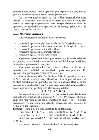 aritmetici, relaţionali şi logici, operatori pentru prelucrare biţi, precum
şi câţiva operatori speciali pentru sarcini particulare.
       La scrierea unei expresii se pot utiliza operatori din toate
clasele. La evaluarea unei astfel de expresii este necesar să se ţină
seama de priorităţile operatorilor care aparţin diferitelor clase de
operatori, de asociativitatea operatorilor de aceeaşi prioritate şi de
regula conversiilor implicite.
4.2.1. Operatori aritmetici
      Lista operatorilor aritmetici este următoarea:

 +    reprezintă operatorul plus unar sau binar, în funcţie de context
 -    reprezintă operatorul minus unar sau binar, în funcţie de context
 *    reprezintă operatorul de înmulţire (binar)
 /    reprezintă operatorul de împărţire (binar)
 %    reprezintă operatorul modulo (binar)
       Operandul operatorului unar plus trebuie să fie de tip aritmetic
sau pointer, iar rezultatul este valoarea operandului. Un operand întreg
presupune o promovare a întregilor.
       Operandul operatorului unar minus trebuie să fie de tip
aritmetic, iar rezultatul este numărul negativ corespunzător. Un
operand întreg presupune promovarea întregilor.
       Operanzii operatorilor * şi / trebuie să fie de tip aritmetic, iar ai
lui % trebuie să fie de tip întreg. Operatorul binar / reprezintă câtul, iar
% oferă restul împărţirii primului operand la al doilea. Dacă al doilea
operand al operatorului / sau % este zero, rezultatul este nedefinit.
Pentru operanzi de tip întreg este adevărată egalitatea:
                             (a / b) * b + a % b = a
       În expresii operatorii binari + şi - au aceeaşi precedenţă, care
însă este mai mică decât a grupului *, / şi %. Precedenţa ultimului
grup este mai mică decât cea a operatorilor unari + şi -. Folosirea
parantezelor în expresii poate schimba precedenţa între operatori în
timpul evaluării acestora.
Exemplu: Dacă a, b, c, d sunt variabile de tip int, atunci:
       - expresia d * b % a           este echivalentă cu (d * b) % a;
       - expresia -a / d              este echivalentă cu (-a) / d;
      - expresia a=b=c=d-15 este echivalentă cu a=(b=(c=(d
-15)));
       - expresia a%-b*c este echivalentă cu (a%(-b))*c;
                                    66
 
