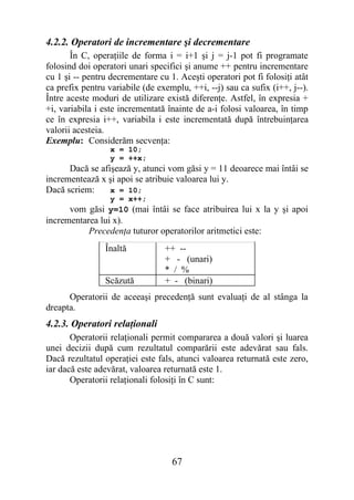 4.2.2. Operatori de incrementare şi decrementare
       În C, operaţiile de forma i = i+1 şi j = j-1 pot fi programate
folosind doi operatori unari specifici şi anume ++ pentru incrementare
cu 1 şi -- pentru decrementare cu 1. Aceşti operatori pot fi folosiţi atât
ca prefix pentru variabile (de exemplu, ++i, --j) sau ca sufix (i++, j--).
Între aceste moduri de utilizare există diferenţe. Astfel, în expresia +
+i, variabila i este incrementată înainte de a-i folosi valoarea, în timp
ce în expresia i++, variabila i este incrementată după întrebuinţarea
valorii acesteia.
Exemplu: Considerăm secvenţa:
                  x = 10;
                  y = ++x;
      Dacă se afişează y, atunci vom găsi y = 11 deoarece mai întâi se
incrementează x şi apoi se atribuie valoarea lui y.
Dacă scriem:     x = 10;
                  y = x++;
      vom găsi y=10 (mai întâi se face atribuirea lui x la y şi apoi
incrementarea lui x).
           Precedenţa tuturor operatorilor aritmetici este:
                Înaltă           ++ --
                                 + - (unari)
                                 * / %
                Scăzută          + - (binari)
      Operatorii de aceeaşi precedenţă sunt evaluaţi de al stânga la
dreapta.
4.2.3. Operatori relaţionali
       Operatorii relaţionali permit compararea a două valori şi luarea
unei decizii după cum rezultatul comparării este adevărat sau fals.
Dacă rezultatul operaţiei este fals, atunci valoarea returnată este zero,
iar dacă este adevărat, valoarea returnată este 1.
       Operatorii relaţionali folosiţi în C sunt:




                                   67
 