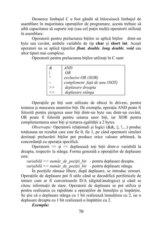Deoarece limbajul C a fost gândit să înlocuiască limbajul de
asamblare în majoritatea operaţiilor de programare, acesta trebuie să
aibă capacitatea să suporte toţi (sau cel puţin mulţi) operatorii utilizaţi
în asamblare.
        Operatorii pentru prelucrarea biţilor se aplică biţilor dintr-un
byte sau cuvânt, ambele variabile de tip char şi short int. Aceşti
operatori nu se aplică tipurilor float, double, long double, void sau
altor tipuri mai complexe.
        Operatorii pentru prelucrarea biţilor utilizaţi în C sunt:

                 &        AND
                 |         OR
                 ^        exclusive OR (XOR)
                 ~        complement faţă de unu (NOT)
                 >>        deplasare dreapta
                 <<        deplasare stânga

       Operaţiile pe biţi sunt utilizate de obicei în drivere, pentru
testarea şi mascarea anumitor biţi. De exemplu, operaţia AND poate fi
folosită pentru ştergerea unor biţi dintr-un byte sau dintr-un cuvânt,
OR poate fi folosită pentru setarea unor biţi, iar XOR pentru
complementarea unor biţi şi testarea egalităţii a 2 bytes.
       Observaţie: Operatorii relaţionali şi logici (&&, ||, !,...) produc
totdeauna un rezultat care este fie 0, fie 1, pe când operatorii similari
destinaţi prelucrării biţilor pot produce orice valoare arbitrară, în
concordanţă cu operaţia specifică.
       Operatorii >> şi << deplasează toţi biţii dintr-o variabilă la
dreapta, respectiv la stânga. Forma generală a operaţiilor de deplasare
este:
    variabilă >> număr_de_poziţii_bit - pentru deplasare dreapta.
    variabilă << număr_de_poziţii_bit - pentru deplasare stânga.
       În poziţiile rămase libere, după deplasare, se introduc zerouri.
Operaţiile de deplasare pot fi utile când se decodifică perifericele de
intrare cum ar fi convertoarele D/A (digital/analogice) şi când se
citesc informaţii de stare. Operatorii de deplasare se pot utiliza şi
pentru realizarea cu rapiditate a operaţiilor de înmulţire şi împărţire.
Se ştie că o deplasare stânga cu 1 bit realizează înmulţirea cu 2, iar o
deplasare dreapta cu 1 bit realizează o împărţire cu 2.
       Exemplu:
                                    70
 