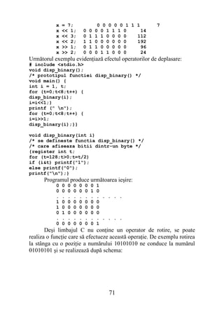 x   = 7;                     0 0 0 0 0 1 1 1      7
           x   << 1;           0   0   0 0 1 1 1 0      14
           x   << 3;           0   1   1 1 0 0 0 0    112
           x   << 2;           1   1   0 0 0 0 0 0    192
           x   >> 1;           0   1   1 0 0 0 0 0      96
           x   >> 2;           0   0   0 1 1 0 0 0      24
Următorul exemplu evidenţiază efectul operatorilor de deplasare:
# include <stdio.h>
void disp_binary();
/* prototipul functiei disp_binary() */
void main() {
int i = 1, t;
for (t=0;t<8;t++) {
disp_binary(i);
i=i<<1;}
printf (" n");
for (t=0;t<8;t++) {
i=i>>1;
disp_binary(i);}}

void disp_binary(int i)
/* se defineste functia disp_binary() */
/* care afiseaza bitii dintr-un byte */
{register int t;
for (t=128;t>0;t=t/2)
if (i&t) printf("1");
else printf("0");
printf("n");}
      Programul produce următoarea ieşire:
           0   0   0   0   0   0   0   1
           0   0   0   0   0   0   1   0
           .   .   .   .   .   .   .   . . . . .
           1   0   0   0   0   0   0   0
           1   0   0   0   0   0   0   0
           0   1   0   0   0   0   0   0
           .   .   .   .   .   .   .   . . . . .
           0   0   0   0   0   0   0   1
       Deşi limbajul C nu conţine un operator de rotire, se poate
realiza o funcţie care să efectueze această operaţie. De exemplu rotirea
la stânga cu o poziţie a numărului 10101010 ne conduce la numărul
01010101 şi se realizează după schema:




                                            71
 