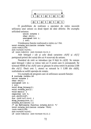 1   0    1   0    1   0   1   0

                      0   1    0   1    0   1   0   1
       O posibilitate de realizare a operaţiei de rotire necesită
utilizarea unei uniuni cu două tipuri de date diferite. De exemplu
utilizând uniunea:
           union rotate {
           char ch[1];
           unsigned int i;
           } rot;
      Următoarea funcţie realizează o rotire cu 1 bit.
void rotate_bit(union rotate *rot)
{rot->ch[1]=0;
rot->i=rot->i<<1;
if (rot->ch[1]) rot->i=rot->i|1;}
       Atât întregul i cât şi cele două caractere ch[0] şi ch[1]
partajează primii doi octeţi din cei 4 rezervaţi de uniune.
       Numărul de rotit se introduce (pe 8 biţi) în ch[0]. Se roteşte
apoi întregul i (deci se rotesc toţi cei 4 octeţi care îi corespund). Se
testează MSB al lui ch[0] care se găseşte în urma rotirii în poziţia LSB
din ch[1]. Dacă este 1, atunci se setează la 1 LSB din ch[0],
realizându-se astfel operaţia de rotaţie.
       Un exemplu de program care să utilizeaze această funcţie:
# include <stdio.h>
union rotate {
char ch[1];
unsigned int i;
} rot;
void disp_binary();
void rotate_bit();
void main() {
register int t;
rot.ch[0]=147;
for (t=0;t<7;t++) {
disp_binary(rot.i);
rotate_bit(&rot);}}
/* se defineste functia rotate_bit() */
void rotate_bit(union rotate *rot)
{rot->ch[1]=0;
rot->i=rot->i<<1;
if (rot->ch[1]) rot->i=rot->i|1;}

                                   72
 