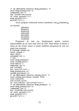 /* se defineste functia disp_binary() */
void disp_binary(int i)
{register int t;
for (t=128;t>0;t=t/2)
if (i&t) printf("1");
else printf("0");
printf("n");}
      Acest program realizează rotirea numărului 14710=100100112
cu 6 poziţii
            10010011
            00100111
            01001110
            10011100
            00111001
            01110010
            11100100
       Programul de mai sus funcţionează pentru numere
reprezentabile pe un octet (mai mici de 255). Dacă dorim să facem o
rotire pe doi octeţi, atunci se poate modifica programul de mai sus
după cum urmează:
# include <stdio.h>
union rotate {
char ch[3];
unsigned int i;
} rot;
void disp_binary();
void rotate_bit();
void main() {
register int t;
rot.i=17843;
for (t=0;t<7;t++) {
disp_binary(rot.i);
rotate_bit(&rot);}}
/* se defineste functia rotate_bit() */
void rotate_bit(union rotate *rot)
{rot->ch[2]=0;
rot->i=rot->i<<1;
if (rot->ch[2]) rot->i=rot->i|1;}
/* se defineste functia disp_binary() */
void disp_binary(int i)
{register int t;
for (t=32768;t>0;t=t/2)
if (i&t) printf("1");
else printf("0");
printf("n");}


                                73
 