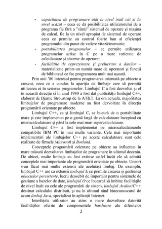 -     capacitatea de programare atât la nivel înalt cât şi la
              nivel scăzut – ceea ce dă posibilitatea utilizatorului de a
              programa fie fără a ”simţi” sistemul de operare şi maşina
              de calcul, fie la un nivel apropiat de sistemul de operare
              ceea ce permite un control foarte bun al eficienţei
              programului din punct de vedere viteză/memorie;
          - portabilitatea programelor – ce permite utilizarea
              programelor scrise în C pe o mare varietate de
              calculatoare şi sisteme de operare;
          - facilităţile de reprezentare şi prelucrare a datelor –
              materializate printr-un număr mare de operatori şi funcţii
              de bibliotecă ce fac programarea mult mai uşoară.
        Prin anii ’80 interesul pentru programarea orientată pe obiecte a
crescut, ceea ce a condus la apariţia de limbaje care să permită
utilizarea ei în scrierea programelor. Limbajul C a fost dezvoltat şi el
în această direcţie şi în anul 1980 a fost dat publicităţii limbajul C++,
elaborat de Bjarne Stroustrup de la AT&T. La ora actuală, majoritatea
limbajelor de programare moderne au fost dezvoltate în direcţia
programării orientate pe obiecte.
        Limbajul C++, ca şi limbajul C, se bucură de o portabilitate
mare şi este implementat pe o gamă largă de calculatoare începând cu
microcalculatoare şi până la cele mai mari supercalculatoare.
        Limbajul C++ a fost implementat pe microcalculatoarele
compatibile IBM PC în mai multe variante. Cele mai importante
implementări ale limbajelor C++ pe aceste calculatoare sunt cele
realizate de firmele Microsoft şi Borland.
        Conceptele programării orientate pe obiecte au influenţat în
mare măsură dezvoltarea limbajelor de programare în ultimul deceniu.
De obicei, multe limbaje au fost extinse astfel încât ele să admită
conceptele mai importante ale programării orientate pe obiecte. Uneori
s-au făcut mai multe extensii ale aceluiaşi limbaj. De exemplu,
limbajul C++ are ca extensii limbajul E ce permite crearea şi gestiunea
obiectelor persistente, lucru deosebit de important pentru sistemele de
gestiune a bazelor de date, limbajul O ce încearcă să îmbine facilităţile
de nivel înalt cu cele ale programării de sistem, limbajul Avalon/C++
destinat calculului distribuit, şi nu în ultimul rând binecunoscutul de
acum limbaj Java, specializat în aplicaţii Internet.
        Interfeţele utilizator au atins o mare dezvoltare datorită
facilităţilor oferite de componentele hardware ale diferitelor
                                   2
 
