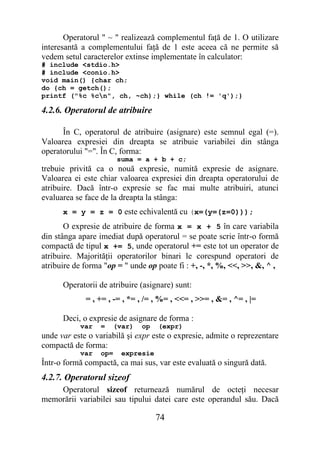 Operatorul " ~ " realizează complementul faţă de 1. O utilizare
interesantă a complementului faţă de 1 este aceea că ne permite să
vedem setul caracterelor extinse implementate în calculator:
# include <stdio.h>
# include <conio.h>
void main() {char ch;
do {ch = getch();
printf ("%c %cn", ch, ~ch);} while (ch != 'q');}

4.2.6. Operatorul de atribuire

      În C, operatorul de atribuire (asignare) este semnul egal (=).
Valoarea expresiei din dreapta se atribuie variabilei din stânga
operatorului "=". În C, forma:
                        suma = a + b + c;
trebuie privită ca o nouă expresie, numită expresie de asignare.
Valoarea ei este chiar valoarea expresiei din dreapta operatorului de
atribuire. Dacă într-o expresie se fac mai multe atribuiri, atunci
evaluarea se face de la dreapta la stânga:
      x = y = z = 0 este echivalentă cu (x=(y=(z=0)));
       O expresie de atribuire de forma x = x + 5 în care variabila
din stânga apare imediat după operatorul = se poate scrie într-o formă
compactă de tipul x += 5, unde operatorul += este tot un operator de
atribuire. Majorităţii operatorilor binari le corespund operatori de
atribuire de forma "op = " unde op poate fi : +, -, *, %, <<, >>, &, ^ ,

      Operatorii de atribuire (asignare) sunt:
             = , += , -= , *= , /= , %= , <<= , >>= , &= , ^= , |=

      Deci, o expresie de asignare de forma :
           var    =   (var)   op    (expr)
unde var este o variabilă şi expr este o expresie, admite o reprezentare
compactă de forma:
           var    op=    expresie
Într-o formă compactă, ca mai sus, var este evaluată o singură dată.
4.2.7. Operatorul sizeof
    Operatorul sizeof returnează numărul de octeţi necesar
memorării variabilei sau tipului datei care este operandul său. Dacă

                                    74
 