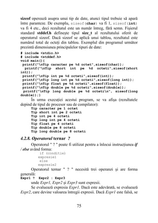 sizeof operează asupra unui tip de date, atunci tipul trebuie să apară
între paranteze. De exemplu, sizeof(char) va fi 1, sizeof(int)
va fi 4 etc., deci rezultatul este un număr întreg, fără semn. Fişierul
standard stddef.h defineşte tipul size_t al rezultatului oferit de
operatorul sizeof. Dacă sizeof se aplică unui tablou, rezultatul este
numărul total de octeţi din tablou. Exemplul din programul următor
prezintă dimensiunea principalelor tipuri de date:
# include <stdio.h>
# include <stddef.h>
void main(){
 printf("nTip caracter pe %d octet",sizeof(char));
  printf("nTip short int pe %d octeti",sizeof(short
int));
 printf("nTip int pe %d octeti",sizeof(int));
 printf("nTip long int pe %d octeti",sizeof(long int));
 printf("nTip float pe %d octeti",sizeof(float));
 printf("nTip double pe %d octeti",sizeof(double));
 printf("nTip long double pe %d octetin", sizeof(long
double));}
      În urma execuţiei acestui program, se va afişa (rezultatele
depind de tipul de procesor sau de compilator):
      Tip   caracter pe 1 octet
      Tip   short int pe 2 octeti
      Tip   int pe 4 octeti
      Tip   long int pe 4 octeti
      Tip   float pe 4 octeti
      Tip   double pe 8 octeti
      Tip   long double pe 8 octeti

4.2.8. Operatorul ternar ?
        Operatorul " ? " poate fi utilizat pentru a înlocui instrucţiunea if
/ else având forma:
             if (conditie)
            expresie1
             else
            expresie2
      Operatorul ternar " ? " necesită trei operanzi şi are forma
generală:
Expr1 ?     Expr2 : Expr3
      unde Expr1, Expr2 şi Expr3 sunt expresii.
      Se evaluează expresia Expr1. Dacă este adevărată, se evaluează
Expr2, care devine valoarea întregii expresii. Dacă Expr1 este falsă, se


                                    75
 