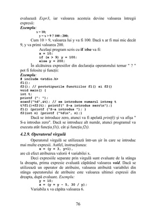 evaluează Expr3, iar valoarea acesteia devine valoarea întregii
expresii:
Exemplu:
          x = 10;
            y = x > 9 ? 100 : 200;
       Cum 10 > 9, valoarea lui y va fi 100. Dacă x ar fi mai mic decât
9, y va primi valoarea 200.
            Acelaşi program scris cu if /else va fi:
            x = 10;
            if (x > 9) y = 100;
            else y = 200;
        În alcătuirea expresiilor din declaraţia operatorului ternar " ? "
pot fi folosite şi funcţii:
Exemplu:
# include <stdio.h>
f1();
f2(); // prototipurile functiilor f1() si f2()
void main() {
int t;
printf (": ");
scanf("%d",&t); // se introduce numarul intreg t
t?f1()+f2(t): printf(" S-a introdus zeron");}
f1() {printf ("S-a introdus "); }
f2(int n) {printf ("%dn", n);}
      Dacă se introduce zero, atunci va fi apelată printf() şi va afişa "
S-a introdus zero". Dacă se introduce alt număr, atunci programul va
executa atât funcţia f1(), cât şi funcţia f2().
4.2.9. Operatorul virgulă
     Operatorul virgulă se utilizează într-un şir în care se introduc
mai multe expresii. Astfel, instrucţiunea:
            x = (y = 3, y+1),
are că efect atribuirea valorii 4 variabilei x.
       Deci expresiile separate prin virgulă sunt evaluate de la stânga
la dreapta, prima expresie evaluată căpătând valoarea void. Dacă se
utilizează un operator de atribuire, valoarea atribuită variabilei din
stânga operatorului de atribuire este valoarea ultimei expresii din
dreapta, după evaluare. Exemplu:
            y = 10;
            x = (y = y - 5, 30 / y);
      Variabila x va căpăta valoarea 6.


                                     76
 