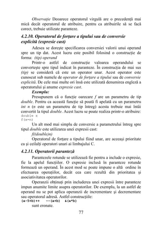 Observaţie Deoarece operatorul virgulă are o precedenţă mai
mică decât operatorul de atribuire, pentru ca atribuirile să se facă
corect, trebuie utilizate paranteze.
4.2.10. Operatorul de forţare a tipului sau de conversie
explicită (expresie cast)
       Adesea se doreşte specificarea conversiei valorii unui operand
spre un tip dat. Acest lucru este posibil folosind o construcţie de
forma: (tip) operand
       Printr-o astfel de construcţie valoarea operandului se
converteşte spre tipul indicat în paranteze. În construcţia de mai sus
(tip) se consideră că este un operator unar. Acest operator este
cunoscut sub numele de operator de forţare a tipului sau de conversie
explicită. De cele mai multe ori însă este utilizată denumirea engleză a
operatorului şi anume expresie cast.
       Exemplu:
       Presupunem că o funcţie oarecare f are un parametru de tip
double. Pentru ca această funcţie să poată fi apelată cu un parametru
int n (n este un parametru de tip întreg) acesta trebuie mai întâi
convertit la tipul double. Acest lucru se poate realiza printr-o atribuire:
double x
f(x=n)
       Un alt mod mai simplu de conversie a parametrului întreg spre
tipul double este utilizarea unei expresii cast:
       f((double)n)
       Operatorul de forţare a tipului fiind unar, are aceeaşi prioritate
ca şi ceilalţi operatori unari ai limbajului C.
4.2.11. Operatorii paranteză
      Parantezele rotunde se utilizează fie pentru a include o expresie,
fie la apelul funcţiilor. O expresie inclusă în paranteze rotunde
formează un operand. În acest mod se poate impune o altă ordine în
efectuarea operaţiilor, decât cea care rezultă din prioritatea şi
asociativitatea operatorilor.
      Operanzii obţinuţi prin includerea unei expresii între paranteze
impun anumite limite asupra operatorilor. De exemplu, la un astfel de
operand nu se pot aplica operanzii de incrementare şi decrementare
sau operatorul adresă. Astfel construcţiile:
(a-5+b)++      --(a+b)     &(a*b)
      sunt eronate.
                                    77
 