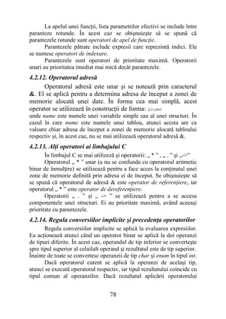 La apelul unei funcţii, lista parametrilor efectivi se include între
paranteze rotunde. În acest caz se obişnuieşte să se spună că
parantezele rotunde sunt operatori de apel de funcţie.
       Parantezele pătrate include expresii care reprezintă indici. Ele
se numesc operatori de indexare.
       Parantezele sunt operatori de prioritate maximă. Operatorii
unari au prioritatea imediat mai mică decât parantezele.
4.2.12. Operatorul adresă
      Operatorul adresă este unar şi se notează prin caracterul
&. El se aplică pentru a determina adresa de început a zonei de
memorie alocată unei date. În forma cea mai simplă, acest
operator se utilizează în construcţii de forma: &nume
unde nume este numele unei variabile simple sau al unei structuri. În
cazul în care nume este numele unui tablou, atunci acesta are ca
valoare chiar adresa de început a zonei de memorie alocată tabloului
respectiv şi, în acest caz, nu se mai utilizează operatorul adresă &.
4.2.13. Alţi operatori ai limbajului C
       În limbajul C se mai utilizeză şi operatorii: „ * ” , „ . ” şi „->”
       Operatorul „ * ” unar (a nu se confunda cu operatorul aritmetic
binar de înmulţire) se utilizează pentru a face acces la conţinutul unei
zone de memorie definită prin adresa ei de început. Se obişnuieşte să
se spună că operatorul de adresă & este operator de referenţiere, iar
operatorul „ * ” este operator de dereferenţiere.
       Operatorii „ . ” şi „ -> ” se utilizează pentru a se accesa
componentele unei structuri. Ei au prioritate maximă, având aceeaşi
prioritate cu parantezele.
4.2.14. Regula conversiilor implicite şi precedenţa operatorilor
       Regula conversiilor implicite se aplică la evaluarea expresiilor.
Ea acţionează atunci când un operator binar se aplică la doi operanzi
de tipuri diferite. În acest caz, operandul de tip inferior se converteşte
spre tipul superior al celuilalt operand şi rezultatul este de tip superior.
Înainte de toate se convertesc operanzii de tip char şi enum în tipul int.
       Dacă operatorul curent se aplică la operanzi de acelaşi tip,
atunci se execută operatorul respectiv, iar tipul rezultatului coincide cu
tipul comun al operanzilor. Dacă rezultatul aplicării operatorului


                                    78
 