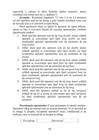 reprezintă o valoare în afara limitelor tipului respectiv, atunci
rezultatul este eronat (are loc o „depăşire”).
       Exemplu: Rezultatul împărţiirii 7/3 este 2 şi nu 2.5 deoarece
cei doi operanzi sunt de tip întreg şi prin urmare rezultatul (care este
de tip real) este şi el convertit la tipul întreg.
       Dacă operatorul binar se aplică la operanzi de tipuri diferite,
atunci se face o conversie înainte de execuţia operatorului, conform
algoritmului umător:
     1. Dacă unul din operanzi este de tip long double, atunci celălalt
          operand se converteşte spre tipul long double iar tipul
          rezultatului aplicării operatorului este de asemenea de tip
          long double.
     2. Altfel, dacă unul din operanzi este de tip double atunci
          celălalt operand se converteşte spre tipul double iar tipul
          rezultatului aplicării operatorului este de asemenea de tip
          double.
     3. Altfel, dacă unul din operanzi este de tip float atunci celălalt
          operand se converteşte spre tipul float iar tipul rezultatului
          aplicării operatorului este de asemenea de tip float.
     4. Altfel, dacă unul din operanzi este de tip unsigned long atunci
          celălalt operand se converteşte spre tipul unsigned long iar
          tipul rezultatului aplicării operatorului este de asemenea de
          tip unsigned long.
     5. Altfel, dacă unul din operanzi este de tip long atunci celălalt
          operand se converteşte spre tipul long iar tipul rezultatului
          aplicării operatorului este de asemenea de tip long.
     6. Altfel, unul din operanzi trebuie sa fie de tip unsigned,
          celălalt de tip int şi acesta se converteşte spre tipul unsigned,
          iar tipul rezultatului aplicării operatorului este de tip
          unsigned.

       Precedenţele operatorilor C sunt prezentate în tabelul următor.
Operatorii aflaţi pe aceeaşi linie au aceeaşi prioritate. Ei se asociază de
la stânga la dreapta, exceptând operatorii unari, condiţionali şi de
atribuire, care se asociază de la dreapta la stânga.

          Precedenţa                     Operatorul


                                    79
 