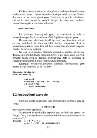 Eticheta formată dintr-un identificator defineşte identificatorul
ca destinaţie pentru o instrucţiune de salt, singura utilizare a sa fiind ca
destinaţie a unei instrucţiuni goto. Etichetele nu pot fi redeclarate.
Etichetele sunt locale în corpul funcţiei în care sunt definite.
Instrucţiunea goto are următorul format:

      goto etichetă

       La întâlnirea instrucţiunii goto, se realizează un salt la
instrucţiunea prefixată de eticheta aflată după instrucţiunea goto.
       Deoarece o etichetă este locală în corpul unei funcţii rezultă că
ea este nedefinită în afara corpului funcţiei respective, deci, o
instrucţiune goto nu poate face salt la o instrucţiune din afara corpului
funcţiei în care este definită.
       Nu este recomandată utilizarea abuzivă a acestei instrucţiuni
deoarece programul devine mai puţin lizibil şi pot apare erori logice în
program foarte greu de detectat. Instrucţiunea goto se utilizează în
special pentru ieşirea din mai multe cicluri imbricate.
       Exemplu: Următorul program utilizează instrucţiunea goto
pentru a afişa numerele de la 1 la 100:

#include <stdio.h>
void main(void)
     {
         int nr=1;
         eticheta: printf(”%d”, nr++);
         if (nr<=100)
             goto eticheta;
     }


5.2. Instrucţiuni expresie
       Cele mai multe instrucţiuni sunt instrucţiunile expresie, care au
forma:
                               [ expresie ];
unde expresie este opţională.
       Majoritatea instrucţiunilor expresie sunt atribuiri sau apeluri de
funcţii. Deci, o instrucţiune expresie constă dintr-o expresie urmată de
caracterul ";".
Exemplu: a = b * c + 3;
         printf ("FAC. DE AUTOMATICA");

                                    81
 
