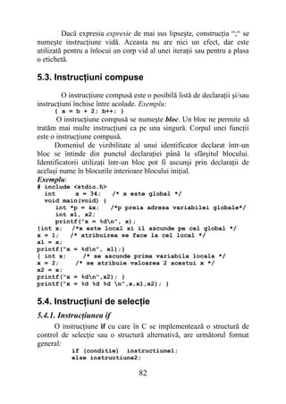 Dacă expresia expresie de mai sus lipseşte, construcţia “;“ se
numeşte instrucţiune vidă. Aceasta nu are nici un efect, dar este
utilizată pentru a înlocui un corp vid al unei iteraţii sau pentru a plasa
o etichetă.

5.3. Instrucţiuni compuse
         O instrucţiune compusă este o posibilă listă de declaraţii şi/sau
instrucţiuni închise între acolade. Exemplu:
      { a = b + 2; b++; }
       O instrucţiune compusă se numeşte bloc. Un bloc ne permite să
tratăm mai multe instrucţiuni ca pe una singură. Corpul unei funcţii
este o instrucţiune compusă.
      Domeniul de vizibilitate al unui identificator declarat într-un
bloc se întinde din punctul declaraţiei până la sfârşitul blocului.
Identificatorii utilizaţi într-un bloc pot fi ascunşi prin declaraţii de
acelaşi nume în blocurile interioare blocului iniţial.
Exemplu:
# include <stdio.h>
  int      x = 34;   /* x este global */
  void main(void) {
      int *p = &x;   /*p preia adresa variabilei globale*/
      int x1, x2;
      printf("x = %dn", x);
{int x; /*x este local si il ascunde pe cel global */
x = 1;    /* atribuirea se face la cel local */
x1 = x;
printf("x = %dn", x1);}
{ int x;     /* se ascunde prima variabila locala */
x = 2;     /* se atribuie valoarea 2 acestui x */
x2 = x;
printf("x = %dn",x2); }
printf("x = %d %d %d n",x,x1,x2); }


5.4. Instrucţiuni de selecţie
5.4.1. Instrucţiunea if
      O instrucţiune if cu care în C se implementează o structură de
control de selecţie sau o structură alternativă, are următorul format
general:
            if (conditie) instructiune1;
            else instructiune2;

                                   82
 