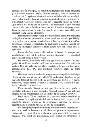 calculatoare. În principiu, ele simplifică interacţiunea dintre programe
şi utilizatorii acestora. Astfel, diferite comenzi, date de intrare sau
rezultate pot fi exprimate simplu şi natural utilizând diferite standarde
care conţin ferestre, bare de meniuri, cutii de dialoguri, butoane, etc.
Cu ajutorul mouse-ului toate acestea pot fi accesate extrem de rapid şi
uşor fără a mai fi nevoie să cunoşti şi să memorezi o serie întreagă
comenzi ale sistemului de operare sau ale limbajului de programare.
Toate acestea conduc la interfeţe simple şi vizuale, accesibile unui
segment foarte larg de utilizatori.
       Implementarea interfeţelor este mult simplificată prin utilizarea
limbajelor orientate spre obiecte, aceasta mai ales datorită posibilităţii
de a utiliza componente standardizate aflate în biblioteci specifice.
Importanţa aplicării conceptului de reutilizare a codului rezultă din
faptul că interfeţele utilizator adesea ocupă 40% din codul total al
aplicaţiei.
       Firma Borland comercializează o bibliotecă de componente
standardizate care pot fi utilizate folosind limbajul C++, bibliotecă
cunoscută sub numele Turbo Vision.
       De obicei, interfeţele utilizator gestionează ecranul în mod
grafic. O astfel de interfaţă utilizator se numeşte interfaţă utilizator
grafică. Una din cele mai populare interfeţe utilizator grafice pentru
calculatoarele IBM PC este produsul Windows oferit de firma
Microsoft.
       Windows este un mediu de programare ce amplifică facilităţile
oferite de sistemul de operare MS-DOS. Aplicaţiile Windows se pot
dezvolta folosind diferite medii de dezvoltare ca: Turbo C++ pentru
Windows, Pascal pentru Windows, Microsoft C++, Microsoft Visual
Basic, Visual C şi Visual C++.
       Componentele Visual permit specificarea în mod grafic a
interfeţei utilizator, a unei aplicaţii, folosind mouse-ul, iar aplicaţia
propriu-zisă se programează într-un limbaj de tip Basic, C sau C++.
       Dacă în ani ’70 se considera că o persoană este rezonabil să se
poată ocupa de o aplicaţie de 4-5 mii de instrucţiuni, în prezent, în
condiţiile folosirii limbajelor de programare orientate pe obiecte,
această medie a ajuns la peste 25 de mii de instrucţiuni.
       Un limbaj de programare trebuie privit nu doar la suprafaţa sa –
sintaxă şi mod de butonare a calculatorului pentru o implementare
particulară – ci mai ales în profunzime, prin conceptele pe care se
bazează, prin stilul de programare, prin modul de structurare a
                                    3
 