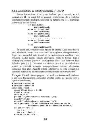 5.4.2. Instrucţiuni de selecţie multiplă: if - else if
      Într-o instrucţiune if se poate include, pe o ramură, o altă
instrucţiune if. În acest fel se creează posibilitatea de a codifica
structuri de selecţie multiplă, folosindu-se perechi else if. O asemenea
construcţie este de forma:
                 if (conditie1)
                      instructiune1;
                 else if (conditie2)
                      instructiune2;
                 else if (conditie3)
                      instructiune3;
                 . . . . . . . . . . . . . . . .
                 else if (conditieN)
                      instructiuneN;
                 else
                      instructiuneN+1;
      În acest caz, condiţiile sunt testate în ordine. Dacă una din ele
este adevărată, atunci este executată instrucţiunea corespunzătoare,
după care controlul este transferat la instrucţiunea următoare din
program. Codul pentru fiecare alternativă poate fi format dintr-o
instrucţiune simplă (inclusiv instrucţiunea vidă) sau dintr-un bloc
delimitat prin { şi }. Dacă nici una dintre expresii nu este adevărată,
atunci se execută secvenţa corespunzătoare ultimei alternative
introdusă prin else. Această ultimă alternativă nu este obligatorie,
structura putându-se încheia după secvenţa notată cu instructiuneN.
Exemplu: Considerăm un program care realizează conversiile inch-cm
şi cm-inch. Presupunem că indicăm unitatea intrării cu i pentru inch şi
c pentru centimetru:
# include <stdio.h>
# include <conio.h>
void main(void) {
  const float fact = 2.54;
  float x,in,cm;
  char ch = 0;
  printf ("nIntroduceti numarul: n");
  scanf("%f",&x);
  printf("nIntroduceti unitatea: n");
  ch = getche(); /* se introduce un caracter de la
               tastatura care se afiseaza pe ecran */
  if (ch == 'i') {
     in = x;
     cm = x * fact;}
  else if(ch == 'c') {

                                  84
 