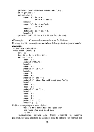 printf("nIntroduceti unitatea: n");
     ch = getche();
     switch(ch) {
          case 'i': in = x;
                    cm = x * fact;
          break;
          case 'c': in = x/fact;
                    cm = x;
          break;
          default: in = cm = 0;
          break; }
     printf("n%5.2f in = %5.2f cm n",in,cm);
 }
Observaţie:        Constantele case trebuie sa fie distincte.
Pentru a ieşi din instrucţiunea switch se foloseşte instrucţiunea break.
Exemplu:
 # include <stdio.h>
 void main (void) {
     int t;
     for (t = 0; t < 10; t++)
     switch (t) {
          case 1 :
          printf ("Now");
          break;
          case 2 :
          printf (" is ");
          break;
          case 3 :
          case 4 :
          printf (" the ");
          printf (" time for all good men n");
          break;
          case 5 :
          case 6 :
          printf (" to ");
          break;
          case 7 :
          case 8 :
          case 9 :
          printf (" . ");
          break; } }
Rulând acest program, vom obţine:
           Now is the time for all good men
           the time for all good men
           to to . . .
      Instrucţiunea switch este foarte eficientă în scrierea
programelor care afişează pe ecran o listă de opţiuni (un meniu) din
                                  86
 