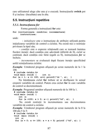 care utilizatorul alege câte una şi o execută. Instrucţiunile switch pot
fi şi incluse (încuibate) una în alta.

5.5. Instrucţiuni repetitive
5.5.1. Instrucţiunea for
        Forma generală a instrucţiunii for este:
for (initializare; conditie; incrementare)
      instructiune;
unde:
           - initializare este o instrucţiune de atribuire utilizată pentru
iniţializarea variabilei de control a ciclului. Nu există nici o restricţie
privitoare la tipul său;
        - condiţie este o expresie relaţională care se testează înaintea
fiecărei iteraţii: dacă condiţia este adevărată (diferită de 0), ciclul se
continuă; dacă condiţia este falsă (egală cu 0), instrucţiunea for se
încheie;
        - incrementare se evaluează după fiecare iteraţie specificând
astfel reiniţializarea ciclului.
Exemplu: Următorul program afişează pe ecran numerele de la 1 la
100.
 # include <stdio.h>
 void main (void) {     int x;
for (x = 1; x <= 100; x++) printf("%d ", x);               }
      Nu întotdeauna ciclul for trebuie să se desfăşoare în sensul
creşterii variabilei de control. Putem crea cicluri for în care variabila
de control se decrementează.
Exemplu: Programul următor afişează numerele de la 100 la 1.
 # include <stdio.h>
 void main (void) {
     int x;
     for (x =100; x > 0; x--) printf("%d", x);                 }
      Nu există restricţii în incrementarea sau decrementarea
variabilei de control a ciclului.
Exemplu: Următorul program afişează pe ecran numerele de la 0 la
100 din 5 în 5:
 # include <stdio.h>
 void main (void) {
  int x;
  for (x = 0; x <= 100; x = x + 5) printf ("%d", x); }


                                    87
 