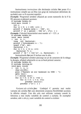 Instructiunea instrucţiune din declaraţia ciclului for poate fi o
instrucţiune simplă sau un bloc (un grup de instrucţiuni delimitate de
acolade) care va fi executat repetitiv.
Exemplu: Programul următor afişează pe ecran numerele de la 0 la
99, precum şi pătratul acestora:
 # include <stdio.h>
 void main (void) {
   int i;
   for (i = 0; i < 100; i++) {
   printf (" Acesta este i : %3d", i);
   printf (" si i patrat : %5d n", i*i); } }
Exemplu: Calculul factorialului unui număr: n! = 123...n
 # include <stdio.h>
 void main (void)
 { int n, i;
   long int factorial;
   printf ("Introduceti n : ");
   scanf ("%d", &n);
   factorial = 1;
   for (i = 1; i <= n; i++)
      factorial *= i;
   printf (" %d ! = %ld n", n, factorial);              }
      Instrucţiunile for pot fi incluse una în alta.
Exemplu: Programul următor parcurge un şir de caractere de la stânga
la dreapta, afişând subşirurile ce au ca bază primul caracter.
 # include <stdio.h>
 # include <string.h>
 void main (void)
 {   int l, n, i;
     char sir[81];
     puts ("Tastati un sir terminat cu <CR> : ");
     gets (sir);
     l = strlen (sir);
     for (n = 0; n <= l; ++n) {
          for (i = 0; i < n; ++i)
               putchar (sir[i]);
          putchar ('n'); } }

       Variante ale ciclului for: Limbajul C permite mai multe
variante ale ciclului for care determină creşterea flexibilităţii acestuia
în diferite situaţii. Una din cele mai utilizate variante constă în
folosirea a mai multe variabile de control a ciclului. În exemplul
următor, atât x cât şi y sunt variabile de control a ciclului:


                                   88
 