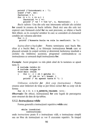 printf ("Introduceti n : ");
     scanf ("%d", &n);
     factorial = 1;
     for (i = 1; i <= n;) {
          factorial *= i ++;
          printf (" %d ! = %ld n", n, factorial);               } }
      Bucle infinite: Una din cele mai interesante utilizări ale ciclului
for constă în crearea de bucle infinite. Dacă nici una din cele trei
expresii care formează ciclul for nu sunt precizate, se obţine o buclă
fără sfârşit, ca în exemplul următor în care se consideră că elementul
condiţie are valoarea adevărat:
     for (;;)
      printf ("Aceasta bucla va rula la nesfirsit. n ");

      Ieşirea dintr-o bucla for:  Pentru terminarea unei bucle for,
chiar şi a buclei for(; ;) se foloseşte instrucţiunea break care se
plasează oriunde în corpul ciclului şi determină încheierea imediată a
ciclului (la întâlnirea acesteia), programul continuându-se cu
instrucţiunea ce urmează după instrucţiunea for.

Exemplu: Acest program va rula până când de la tastatura se apasă
tasta A:
     # include <stdio.h>
     # include <ctype.h>
     void main (void)
     {    for (; ;) { ch = getche ();
               if (ch == 'a') break; }
          printf (" Ai apasat tasta A "); }

      Utilizarea ciclurilor for fără corp (instrucţiune) : Pentru
crearea unor întârzieri de timp se pot folosi cicluri for cu corp vid de
forma:
     for (t = 0; t < O_ANUMITA_VALOARE; t++);
Observaţie: De obicei, instrucţiunea for este legată de parcurgerea
unor structuri de date de tip tablou.
5.5.2. Instrucţiunea while
     Forma generală a instrucţiunii repetitive while este:

         while (conditie)
             instructiune;
unde instructiune poate fi o instrucţiune vidă, o instrucţiune simplă
sau un bloc de instrucţiuni ce vor fi executate repetitiv. În timpul
                                   90
 