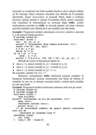 execuţiei se evaluează mai întâi condiţia buclei a cărei valoare trebuie
să fie întreagă. Dacă valoarea calculată este diferită de 0 (condiţie
adevărată), atunci instructiune se execută. Dacă, după o evaluare
(inclusiv prima) rezultă o valoare 0 (condiţie falsă), atunci controlul
este transferat la instrucţiunea ce urmează după while. Astfel,
instrucţiunea asociată cu while se execută repetat, cât timp valoarea
asociată condiţiei este diferită de 0 sau condiţia este adevărată.
Exemplu: Programul următor calculează c.m.m.d.c. pentru o pereche
x, y de numere întregi pozitive.
 # include <stdio.h>
 void main (void) {
   int    xi, yi, x, y;
   printf (" Introduceti doua numere pozitive: n");
   scanf ("%d %d", &xi, &yi);
   x = xi; y = yi;
   while (x != y)
 if (x > y) x -= y;
      else   y -= x;
   printf (" C.m.m.d.c. (%d, %d) = %d", xi, yi, x); }
       Metoda de calcul se bazează pe faptul că:
♦ daca x > y, atunci cmmdc (x, y) = cmmdc (x-y, x);
♦ daca x < y, atunci cmmdc (x, y) = cmmdc (x, y-x);
♦ daca x = y, atunci cmmdc (x, y) = x =y .
De exemplu, cmmdc (14, 21) = 7.
       Deoarece instrucţiunea while realizează testarea condiţiei la
începutul instrucţiunii, aceasta instrucţiune este bună de utilizat în
situaţiile în care nu se doreşte execuţia buclei, evident dacă condiţia
nu este adevărată.
Exemplu: Programul următor realizează centrarea unui text pe ecran:
 # include <stdio.h>
 # include <ctype.h>
 void main (void) {
     char sir[255];
printf(" Introduceti un sir de caractere: n");
     gets (sir);
     centreaza (strlen (sir));
     printf (sir); }
   /* Se calculează numărul de spaţii pentru centrarea
unui şir de
      caractere cu lungimea lung */
 centreaza (lung)
     int lung;
 {   lung = (80 - lung)/2;

                                  91
 