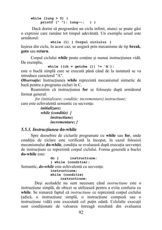 while (lung > 0) {
          printf (" "); lung--;          } }
      Dacă dorim să programăm un ciclu infinit, atunci se poate găsi
o expresie care ramâne tot timpul adevărată. Un exemplu uzual este
următorul:
                 while (1) { Corpul ciclului }
Ieşirea din ciclu, în acest caz, se asigură prin mecanisme de tip break,
goto sau return.
     Corpul ciclului while poate conţine şi numai instrucţiunea vidă.
De exemplu,
                while ((ch = getche ()) != 'A');
este o buclă simplă care se execută până când de la tastatură se va
introduce caracterul "A".
Observaţie: Instrucţiunea while reprezintă mecanismul sintactic de
bază pentru a programa cicluri în C.
      Reamintim că instrucţiunea for se foloseşte după următorul
format general:
         for (initializare; conditie; incrementare) instructiune;
care este echivalentă semantic cu secvenţa:
            initializare;
            while (conditie) {
                   instructiune;
                   incrementare; }
5.5.3. Instrucţiunea do-while
      Spre deosebire de ciclurile programate cu while sau for, unde
condiţia de ciclare este verificată la început, în cazul folosisii
mecanismului do-while, condiţia se evaluează după execuţia secvenţei
de instrucţiuni ce reprezintă corpul ciclului. Forma generală a buclei
do-while este:
                 do {     instructiune;
                 } while (conditie);
Semantic, do-while este echivalentă cu secvenţa:
                 instructiune;
                 while (conditie)
                      instructiune;
         Deşi acoladele nu sunt necesare când instructiune este o
instrucţiune simplă, de obicei se utilizează pentru a evita confuzia cu
while. Se remarcă faptul că instructiune ce reprezintă corpul ciclului
(adică, o instrucţiune simplă, o instrucţiune compusă sau o
instrucţiune vidă) este executată cel puţin odată. Celelalte execuţii
sunt condiţionate de valoarea întreagă rezultată din evaluarea
                                  92
 