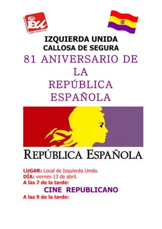 IZQUIERDA UNIDA
        CALLOSA DE SEGURA
81 ANIVERSARIO DE
        LA
    REPÚBLICA
    ESPAÑOLA




LUGAR: Local de Izquierda Unida.
DÍA: viernes 13 de abril.
A las 7 de la tarde:
         CINE REPUBLICANO
A las 9 de la tarde:
 