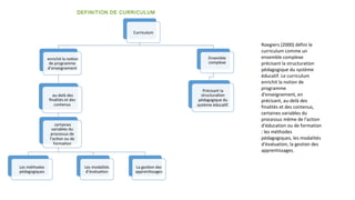 DEFINITION DE CURRICULUM
Roegiers (2000) défini le
curriculum comme un
ensemble complexe
précisant la structuration
pédagogique du système
éducatif. Le curriculum
enrichit la notion de
programme
d'enseignement, en
précisant, au-delà des
finalités et des contenus,
certaines variables du
processus même de l'action
d'éducation ou de formation
: les méthodes
pédagogiques, les modalités
d'évaluation, la gestion des
apprentissages.
 