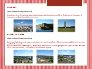 TRABAJO 
Ubicación sectorizada y jerarquizada 
Se unifica el sector de trabajo cercano a las viviendas y a las instituciones publicas, definiendo así claramente el 
concepto de zonificación y relaciones de usos. 
ESPARCIMIENTO 
Ubicación sectorizada y jerarquizada 
Incorporación de áreas verdes, parques, instalaciones deportivas, plazas y diferentes espacios públicos de recreación 
y disfrute de la ciudad. 
Siguiendo fielmente las ideologías y directrices del urbanismo moderno proyectada a gran escala: Brasilia, 
con su clara sectorización y funcionalidad racional de los espacios. 
 
