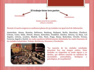 El trabajo tiene tres partes 
Generalidades 
Estado actual de las ciudades, 
críticas y remedios 
Conclusiones. 
Durante el cuarto congreso se analizaron planos de 33 ciudades con igual nivel de elaboración: 
Amsterdam, Atenas, Bruselas, Baltimore, Bandung, Budapest, Berlín, Barcelona, Charleroi, 
Colonia, Como, Dalat, Detroit, Dessau, Estocolmo, Frankfurt, Ginebra, Génova, La Haya, Los 
Ángeles, Littoria, Londres, Madrid, Oslo, París, Praga, Roma, Rotterdam, Utrecht, Verona, 
Varsovia, Zagreb y Zurich, las cuales quedaron definitivamente delimitadas las cuatro funciones de 
las ciudades industriales: Trabajo, Residencia, Descanso y Circulación. 
“La mayoría de las ciudades estudiadas 
presentan hoy una imagen caótica. Estas 
ciudades no responden en modo alguno a su 
destino, que debiera consistir en satisfacer las 
necesidades primordiales, biológicas y 
psicológicas, de su población” 
 