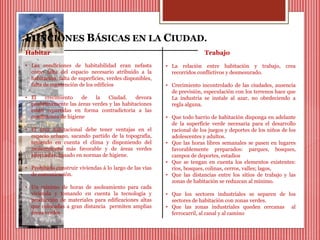 FUNCIONES BÁSICAS EN LA CIUDAD. 
Habitar 
• Las condiciones de habitabilidad eran nefasta 
como falta del espacio necesario atribuido a la 
habitación, falta de superficies, verdes disponibles, 
falta de mantención de los edificios 
• El crecimiento de la Ciudad. devora 
paulatinamente las áreas verdes y las habitaciones 
están repartidas en forma contradictoria a las 
condiciones de higiene 
• El área habitacional debe tener ventajas en el 
espacio urbano, sacando partido de la topografía, 
teniendo en cuenta el clima y disponiendo del 
asoleamiento más favorable y de áreas verdes 
adecuadas, basado en normas de higiene. 
• Prohibido construir viviendas á lo largo de las vías 
de comunicación. 
• Un mínimo de horas de asoleamiento para cada 
vivienda y tomando en cuenta la tecnología y 
producción de materiales para edificaciones altas 
que colocadas a gran distancia permiten amplias 
áreas verdes. 
Trabajo 
• La relación entre habitación y trabajo, crea 
recorridos conflictivos y desmesurado. 
• Crecimiento incontrolado de las ciudades, ausencia 
de previsión, especulación con los terrenos hace que 
La industria se instale al azar, no obedeciendo a 
regla alguna. 
• Que todo barrio de habitación disponga en adelante 
de la superficie verde necesaria para el desarrollo 
racional de los juegos y deportes de los niños de los 
adolescentes y adultos. 
• Que las horas libres semanales se pasen en lugares 
favorablemente preparados: parques, bosques, 
campos de deportes, estadios 
• Que se tengan en cuenta los elementos existentes: 
ríos, bosques, colinas, cerros, valles; lagos, 
• Que las distancias entre los sitios de trabajo y las 
zonas de habitación se reduzcan al mínimo. 
• Que los sectores industriales se separen de los 
sectores de habitación con zonas verdes. 
• Que las zonas industriales queden cercanas al 
ferrocarril, al canal y al camino 
 