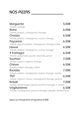 NOS PIZZAS ________________

Marguerite                                                5.00€
Tomate, fromage
Reine                                                     6.00€
Tomate, jambon, champignons, fromage
Chorizo                                                   6.50€
Tomate, jambon, champignons, chorizo, fromage
Paysanne                                                  6.50€
Tomate, oignons, lardons, champignons, fromage, crème
Hawaï                                                     6.50€
Tomate, jambon, champignons, ananas, fromage
4 fromages                                                6.50€
Tomate, gorgonzola, gruyère, mozarella, gouda
Saumon                                                    7.00€
Tomate, saumon, oignons, fromage
Chèvre                                                    6.50€
Tomate, jambon, fromage, chèvre
Raclette                                                  7.00€
Tomate, jambon, champignons, lardons, fromage, raclette
TNT                                                       6.50€
Tomate, Tabasco, chorizo, champignons, fromage, piments
Kebab                                                     7.00€
Tomate, viande kebab, oignons, poivrons, fromage, sc. kebab
Végétarienne                                              6.50€
Tomate, champignons, poivrons, fromage, roquette, tomate fraiche



Ajout ou changement d’ingrédient 0.80€
 